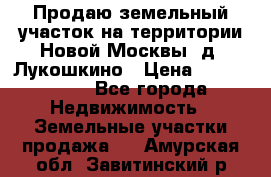 Продаю земельный участок на территории Новой Москвы, д. Лукошкино › Цена ­ 1 450 000 - Все города Недвижимость » Земельные участки продажа   . Амурская обл.,Завитинский р-н